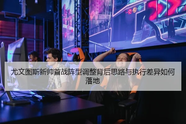 尤文图斯新帅首战阵型调整背后思路与执行差异如何落地